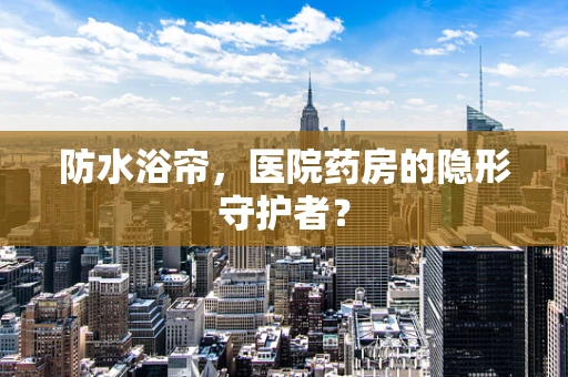 防水浴帘，医院药房的隐形守护者？