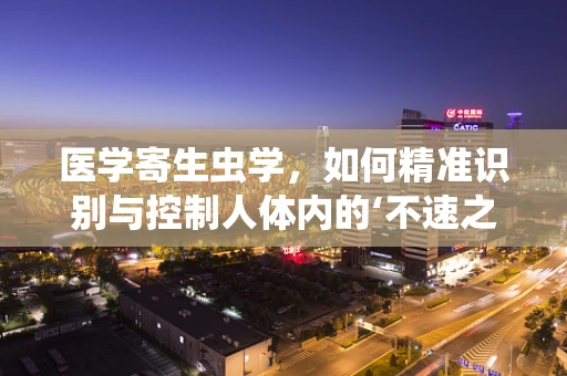医学寄生虫学，如何精准识别与控制人体内的‘不速之客’？