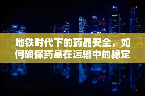 地铁时代下的药品安全，如何确保药品在运输中的稳定性？