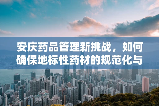 安庆药品管理新挑战，如何确保地标性药材的规范化与质量安全？
