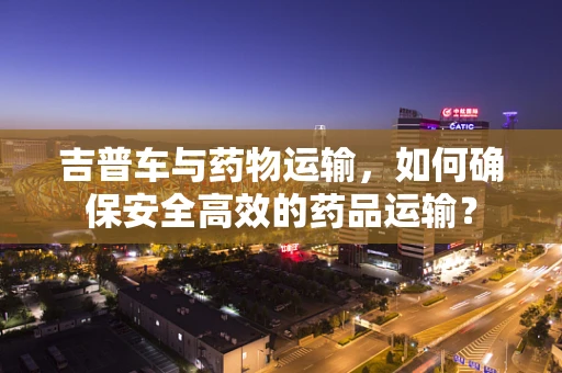 吉普车与药物运输，如何确保安全高效的药品运输？