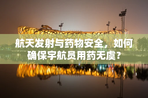 航天发射与药物安全，如何确保宇航员用药无虞？