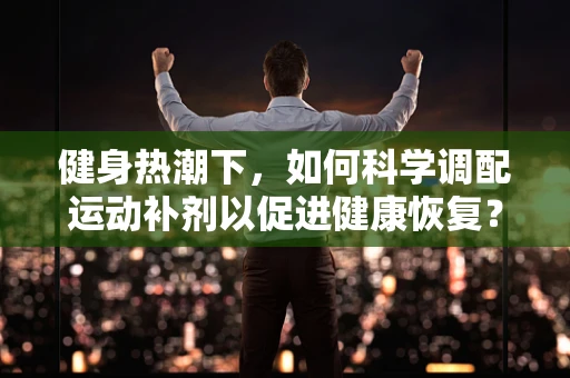 健身热潮下，如何科学调配运动补剂以促进健康恢复？
