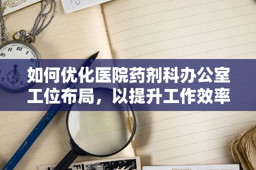 如何优化医院药剂科办公室工位布局，以提升工作效率与员工舒适度？