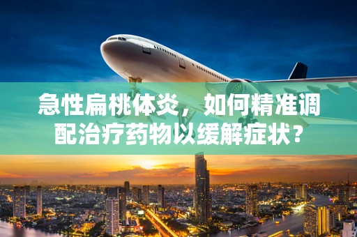 急性扁桃体炎，如何精准调配治疗药物以缓解症状？