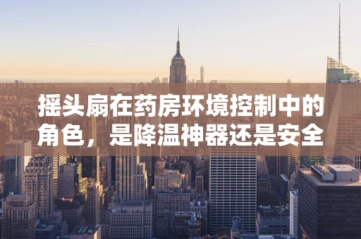 摇头扇在药房环境控制中的角色，是降温神器还是安全隐患？