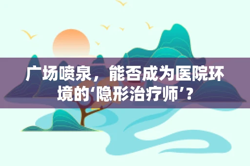 广场喷泉，能否成为医院环境的‘隐形治疗师’？