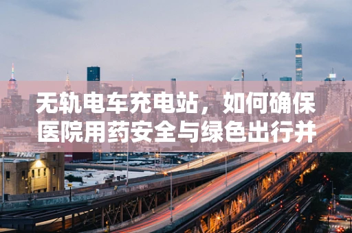 无轨电车充电站，如何确保医院用药安全与绿色出行并行不悖？