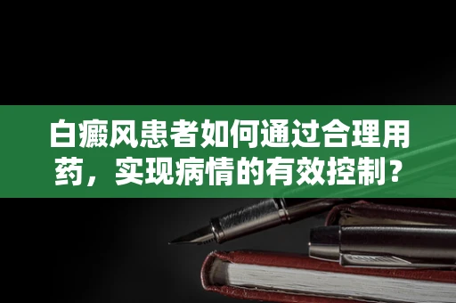 白癜风患者如何通过合理用药，实现病情的有效控制？