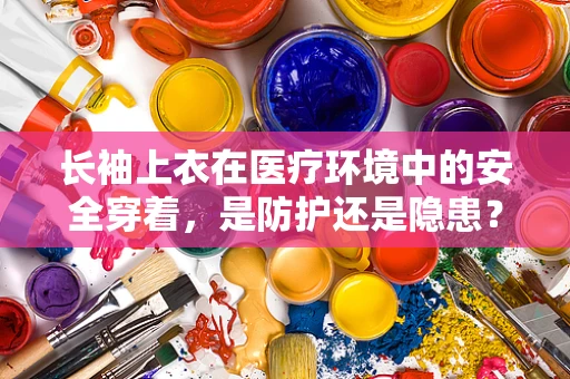 长袖上衣在医疗环境中的安全穿着，是防护还是隐患？