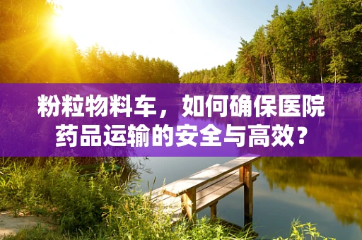 粉粒物料车，如何确保医院药品运输的安全与高效？