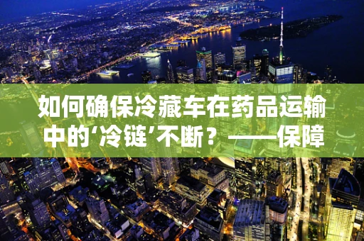 如何确保冷藏车在药品运输中的‘冷链’不断？——保障药品安全的关键一环