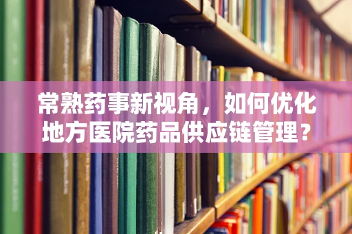 常熟药事新视角，如何优化地方医院药品供应链管理？