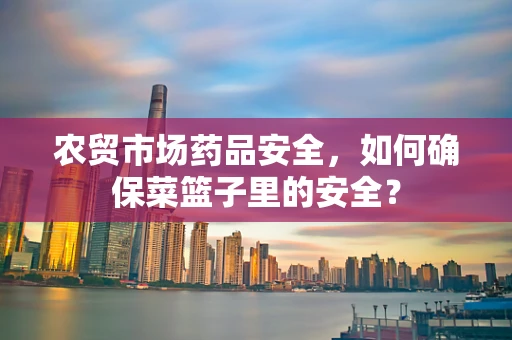 农贸市场药品安全，如何确保菜篮子里的安全？