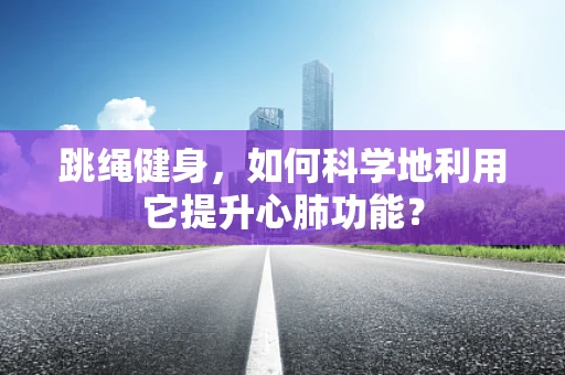 跳绳健身，如何科学地利用它提升心肺功能？