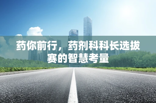 药你前行，药剂科科长选拔赛的智慧考量