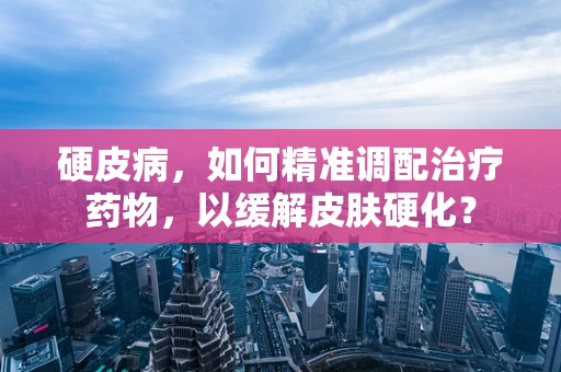 硬皮病，如何精准调配治疗药物，以缓解皮肤硬化？
