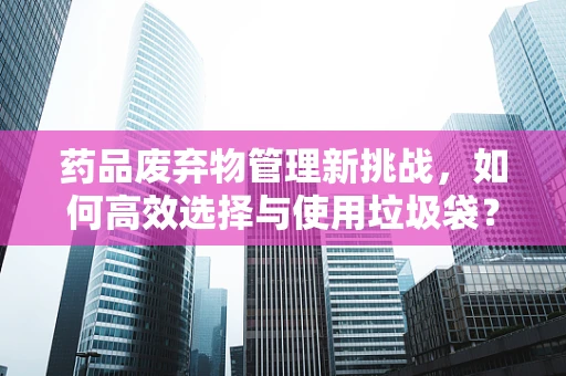 药品废弃物管理新挑战，如何高效选择与使用垃圾袋？