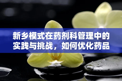 新乡模式在药剂科管理中的实践与挑战，如何优化药品供应流程？