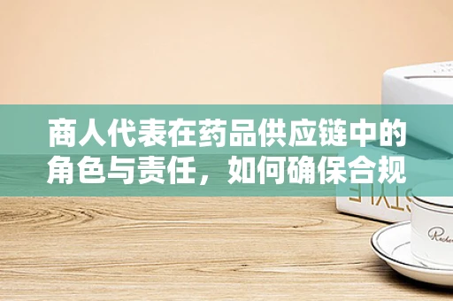 商人代表在药品供应链中的角色与责任，如何确保合规与透明？
