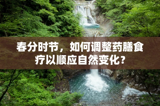 春分时节，如何调整药膳食疗以顺应自然变化？