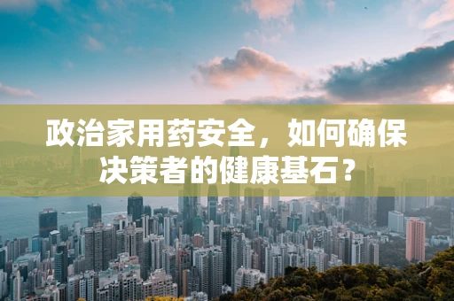 政治家用药安全，如何确保决策者的健康基石？