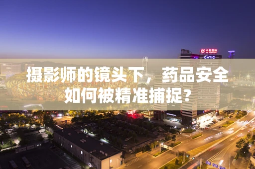 摄影师的镜头下，药品安全如何被精准捕捉？
