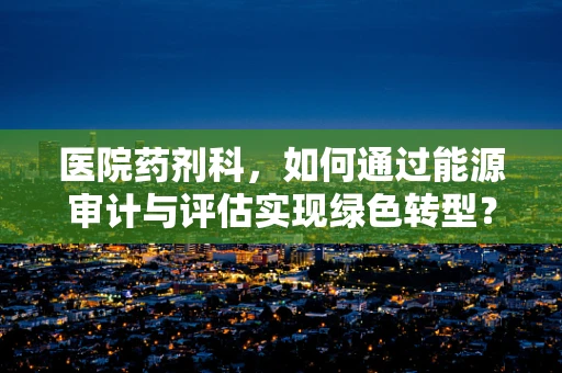 医院药剂科，如何通过能源审计与评估实现绿色转型？
