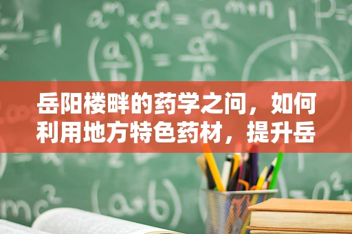 岳阳楼畔的药学之问，如何利用地方特色药材，提升岳阳地区中医药疗效？