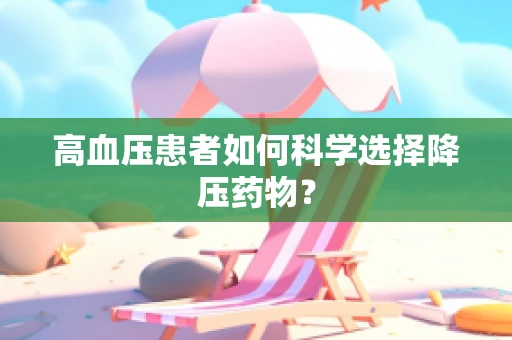高血压患者如何科学选择降压药物？