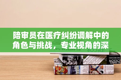 陪审员在医疗纠纷调解中的角色与挑战，专业视角的深度剖析