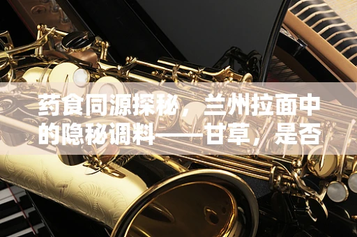 药食同源探秘，兰州拉面中的隐秘调料——甘草，是否为健康加分？