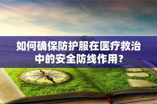 如何确保防护服在医疗救治中的安全防线作用？