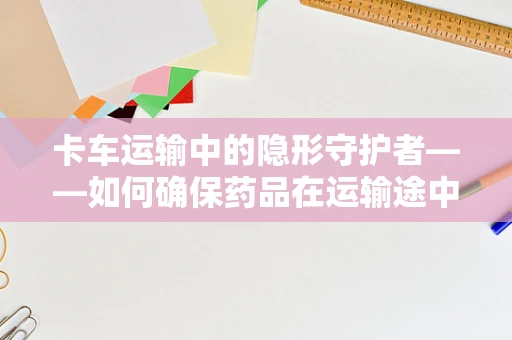 卡车运输中的隐形守护者——如何确保药品在运输途中的安全与合规？
