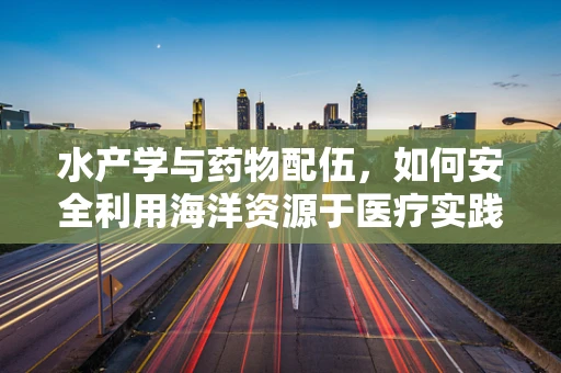 水产学与药物配伍，如何安全利用海洋资源于医疗实践？