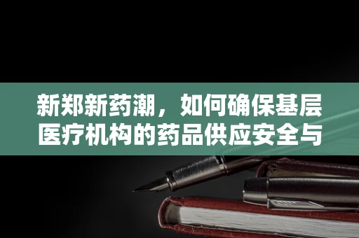 新郑新药潮，如何确保基层医疗机构的药品供应安全与高效？