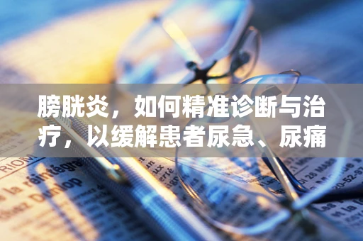 膀胱炎，如何精准诊断与治疗，以缓解患者尿急、尿痛之苦？