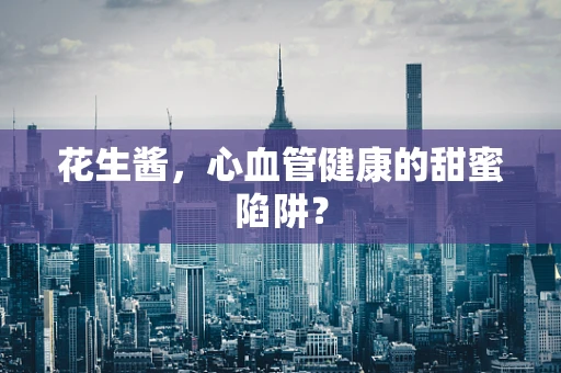 花生酱，心血管健康的甜蜜陷阱？