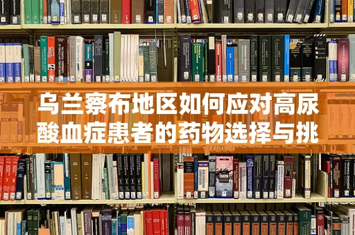 乌兰察布地区如何应对高尿酸血症患者的药物选择与挑战？