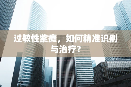 过敏性紫癜，如何精准识别与治疗？