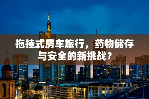 拖挂式房车旅行，药物储存与安全的新挑战？