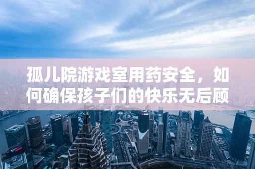 孤儿院游戏室用药安全，如何确保孩子们的快乐无后顾之忧？