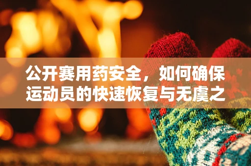 公开赛用药安全，如何确保运动员的快速恢复与无虞之忧？