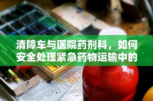 清障车与医院药剂科，如何安全处理紧急药物运输中的障碍？