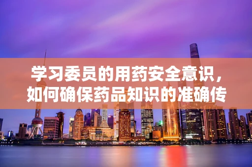 学习委员的用药安全意识，如何确保药品知识的准确传达？