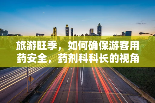 旅游旺季，如何确保游客用药安全，药剂科科长的视角