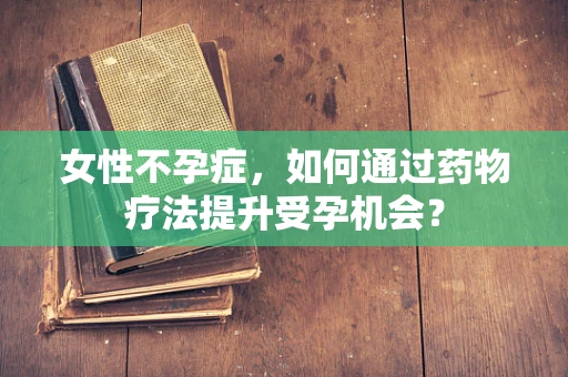 女性不孕症，如何通过药物疗法提升受孕机会？