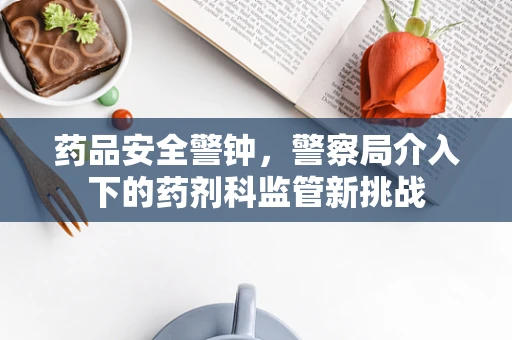 药品安全警钟，警察局介入下的药剂科监管新挑战