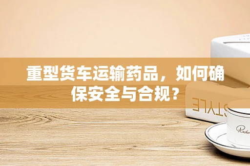 重型货车运输药品，如何确保安全与合规？