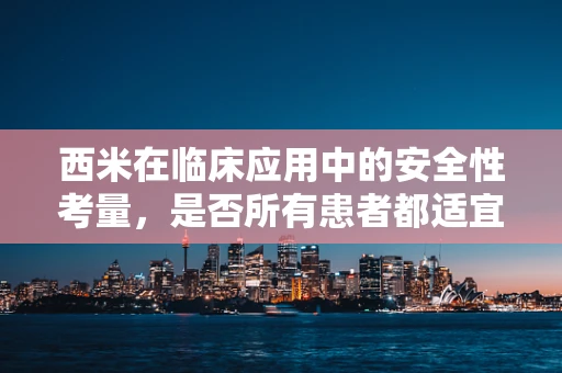西米在临床应用中的安全性考量，是否所有患者都适宜使用？